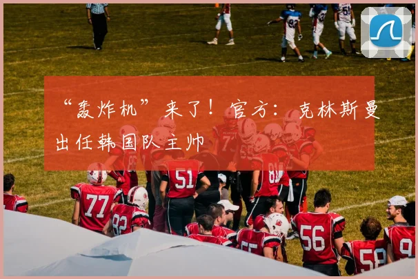“轰炸机”来了！官方：克林斯曼出任韩国队主帅