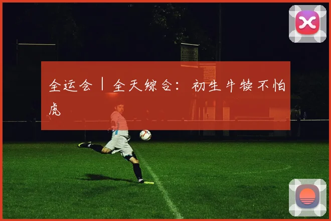 全运会｜全天综合：初生牛犊不怕虎