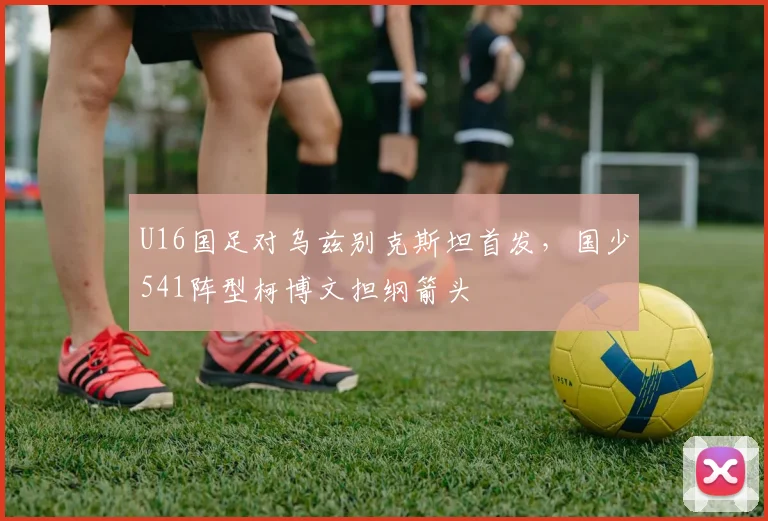 U16国足对乌兹别克斯坦首发，国少541阵型柯博文担纲箭头