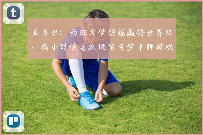 亚马尔：西班牙梦想能赢得世界杯，我小时候喜欢玩宝可梦卡牌游戏