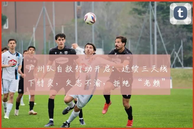 广州队自救行动开启：连续三天线下特卖，矢志不渝，拒绝 “老赖” 身份