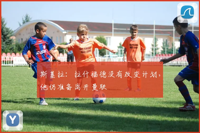 斯基拉：拉什福德没有改变计划，他仍准备离开曼联