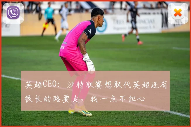 英超CEO：沙特联赛想取代英超还有很长的路要走，我一点不担心