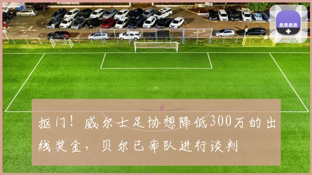 抠门！威尔士足协想降低300万的出线奖金，贝尔已率队进行谈判