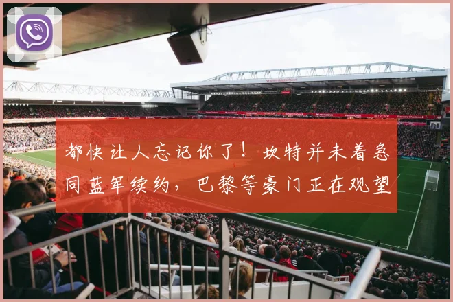 都快让人忘记你了！坎特并未着急同蓝军续约，巴黎等豪门正在观望