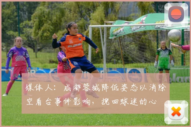 媒体人：成都蓉城降低姿态以消除空看台事件影响，挽回球迷的心