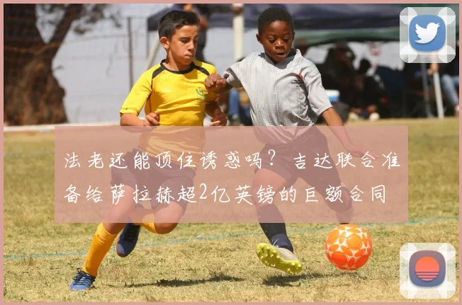法老还能顶住诱惑吗？吉达联合准备给萨拉赫超2亿英镑的巨额合同