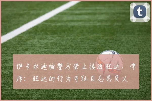 伊卡尔迪被警方禁止接近旺达，律师：旺达的行为可耻且忘恩负义