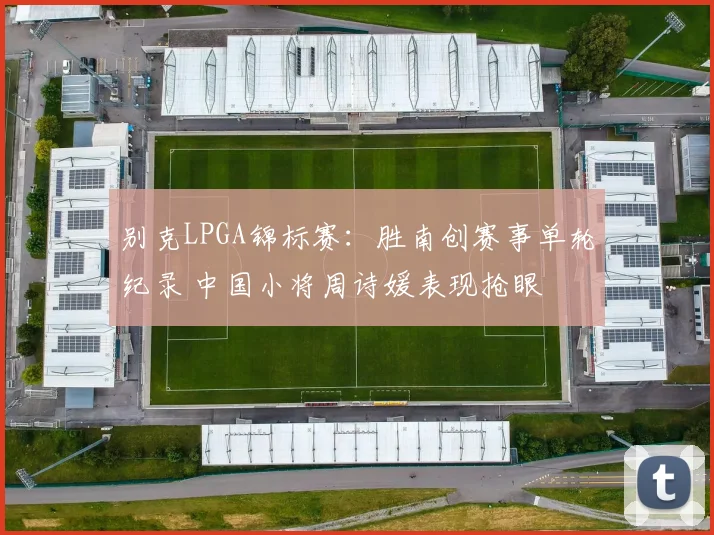 别克LPGA锦标赛：胜南创赛事单轮纪录 中国小将周诗媛表现抢眼