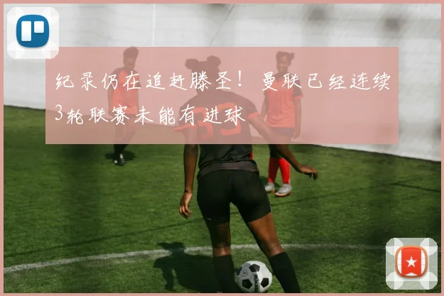 纪录仍在追赶滕圣！曼联已经连续3轮联赛未能有进球