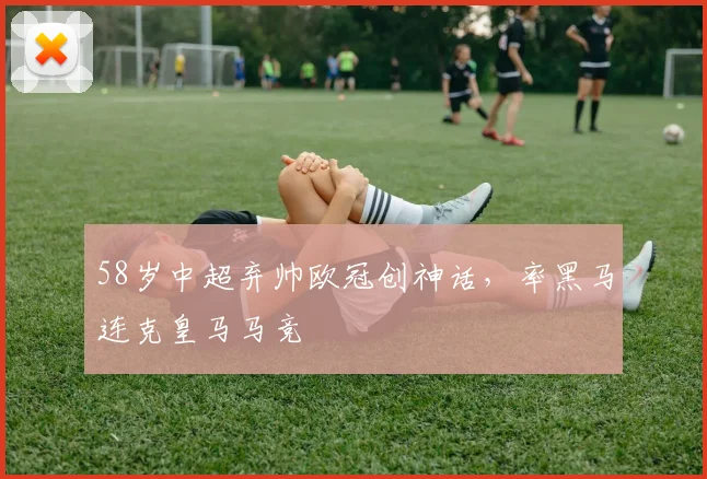 58岁中超弃帅欧冠创神话，率黑马连克皇马马竞