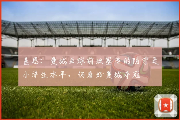 基恩：曼城丢球前坎塞洛的防守是小学生水平，仍看好曼城夺冠