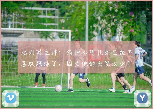 比利时主帅：我担心阿扎尔已经不喜欢踢球了，因为他的出场太少了