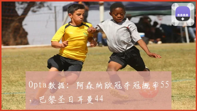 Opta数据：阿森纳欧冠夺冠概率55，巴黎圣日耳曼44