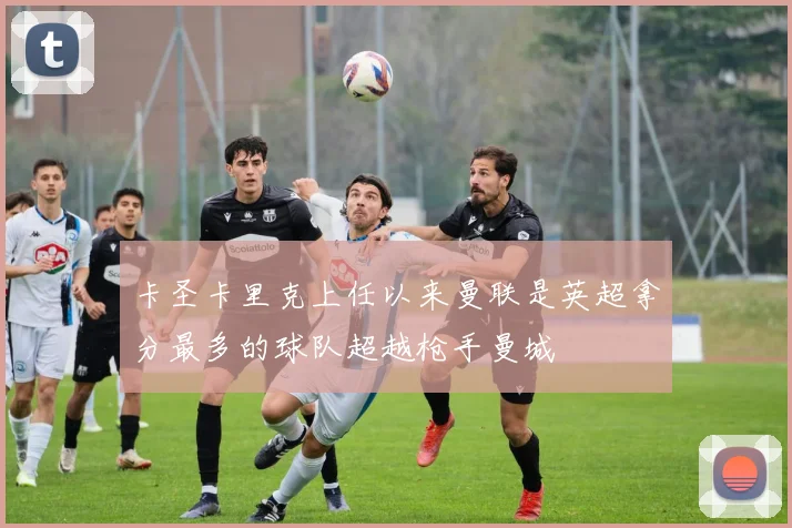 卡圣卡里克上任以来曼联是英超拿分最多的球队超越枪手曼城
