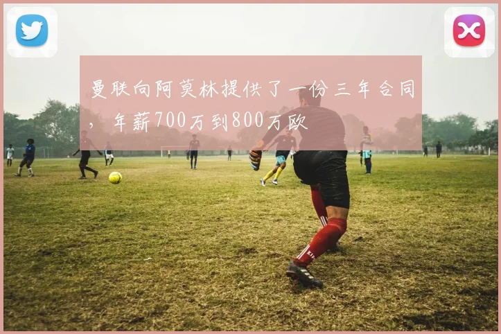曼联向阿莫林提供了一份三年合同，年薪700万到800万欧