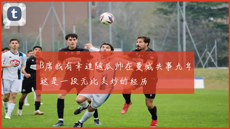 B席我有幸追随瓜帅在曼城共事九年这是一段无比美妙的经历