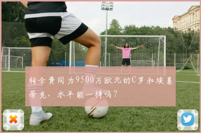 转会费同为9500万欧元的C罗和埃基蒂克，水平能一样吗？