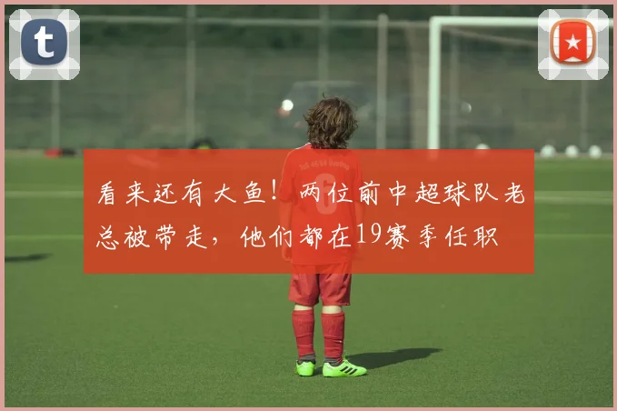 看来还有大鱼！两位前中超球队老总被带走，他们都在19赛季任职
