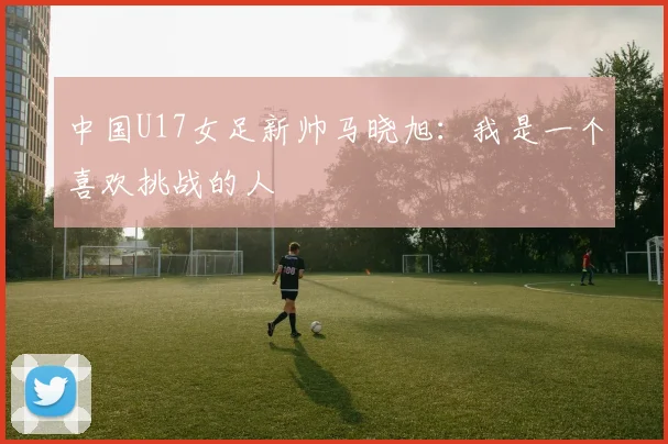 中国U17女足新帅马晓旭：我是一个喜欢挑战的人