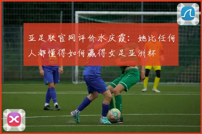 亚足联官网评价水庆霞：她比任何人都懂得如何赢得女足亚洲杯