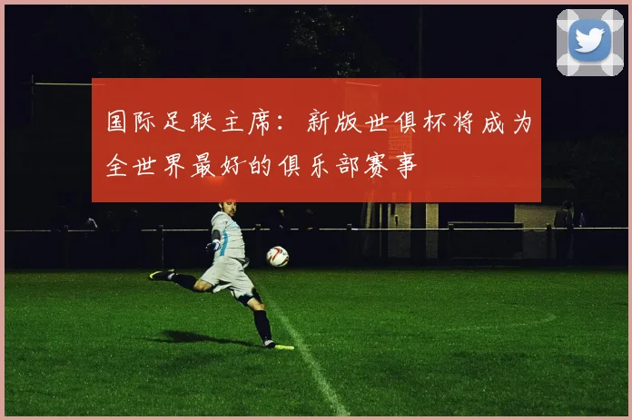 国际足联主席：新版世俱杯将成为全世界最好的俱乐部赛事