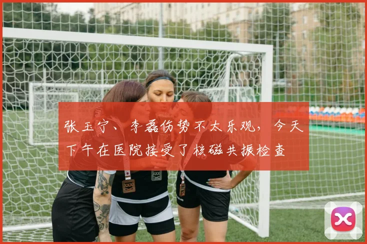 张玉宁、李磊伤势不太乐观，今天下午在医院接受了核磁共振检查