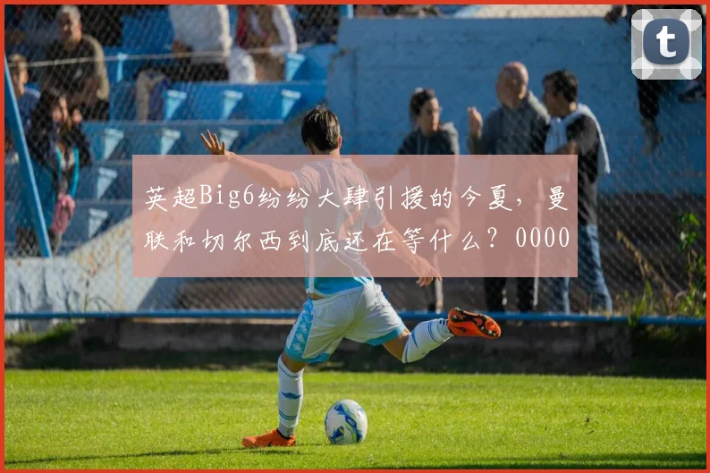 英超Big6纷纷大肆引援的今夏，曼联和切尔西到底还在等什么？0000644