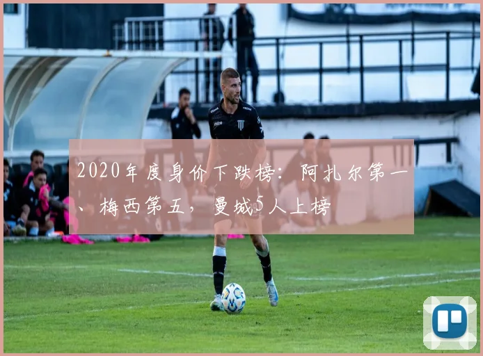 2020年度身价下跌榜：阿扎尔第一、梅西第五，曼城5人上榜