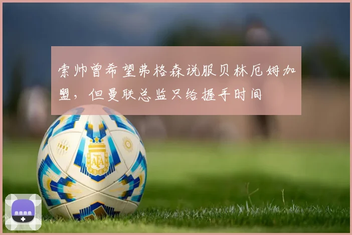 索帅曾希望弗格森说服贝林厄姆加盟，但曼联总监只给握手时间