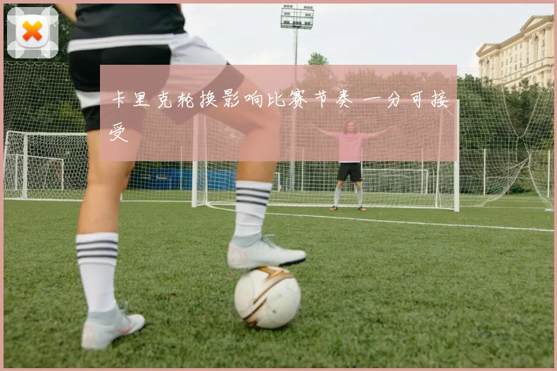 卡里克轮换影响比赛节奏 一分可接受