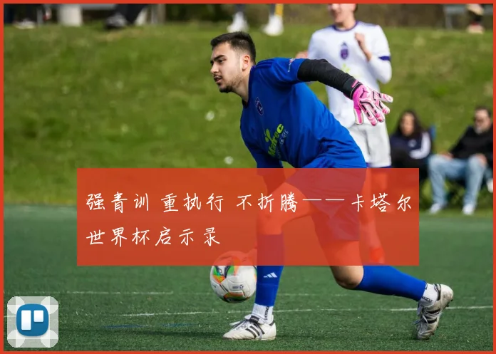 强青训 重执行 不折腾——卡塔尔世界杯启示录