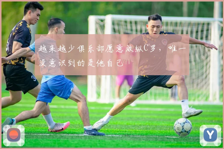 越来越少俱乐部愿意放纵C罗，唯一没意识到的是他自己