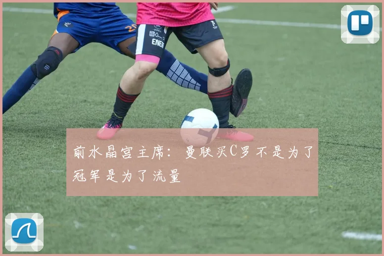 前水晶宫主席：曼联买C罗不是为了冠军是为了流量