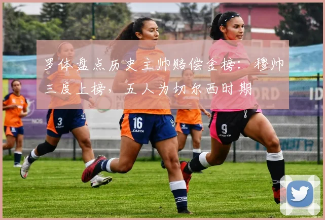 罗体盘点历史主帅赔偿金榜：穆帅三度上榜，五人为切尔西时期