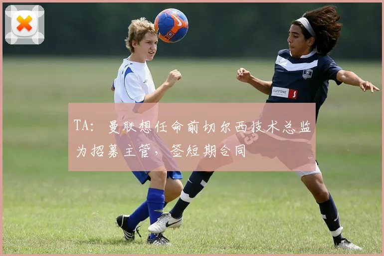 TA：曼联想任命前切尔西技术总监为招募主管，签短期合同