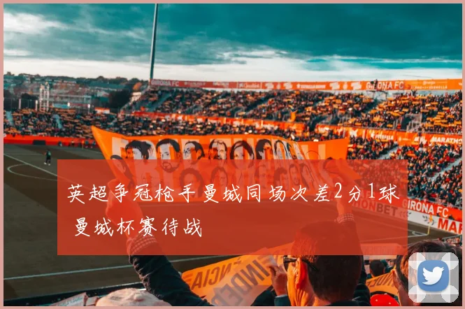 英超争冠枪手曼城同场次差2分1球 曼城杯赛待战
