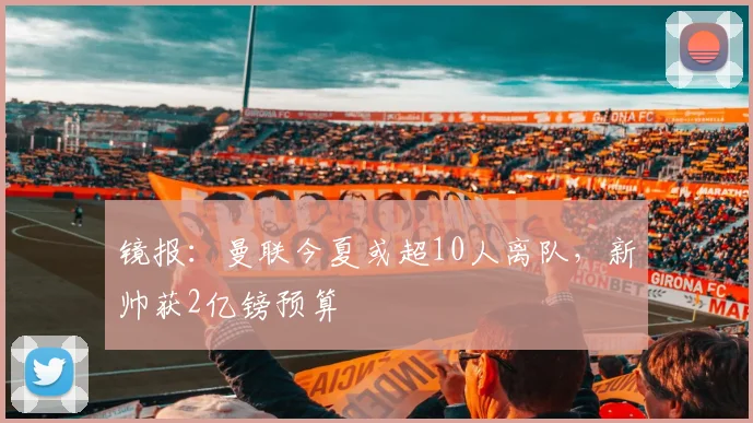 镜报：曼联今夏或超10人离队，新帅获2亿镑预算