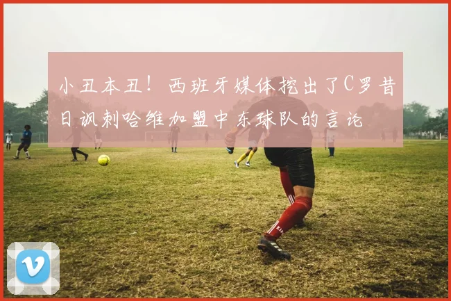 小丑本丑！西班牙媒体挖出了C罗昔日讽刺哈维加盟中东球队的言论