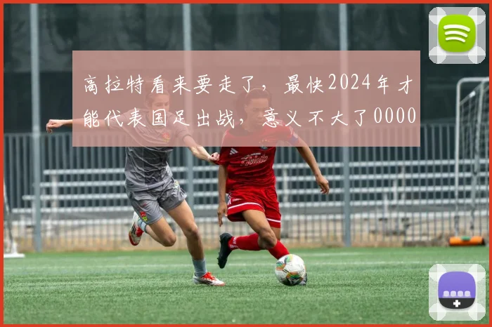 高拉特看来要走了，最快2024年才能代表国足出战，意义不大了0000644
