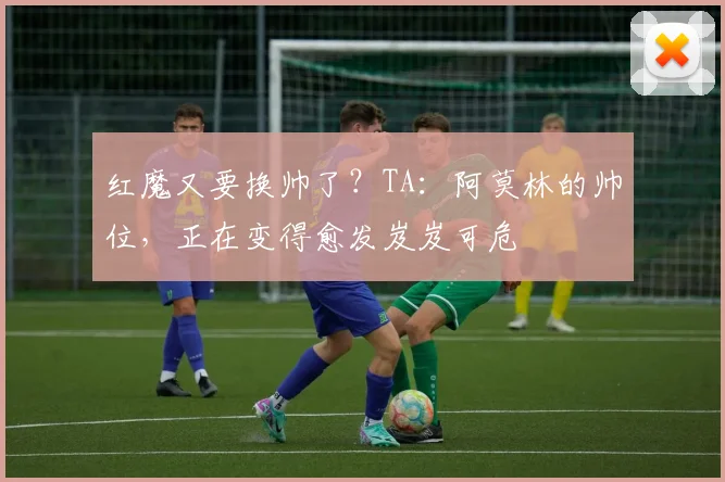 红魔又要换帅了？TA：阿莫林的帅位，正在变得愈发岌岌可危