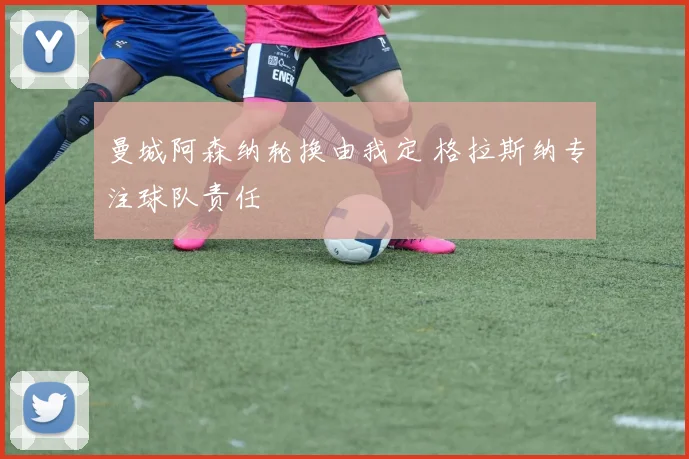 曼城阿森纳轮换由我定 格拉斯纳专注球队责任