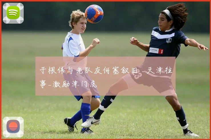 于根伟与老队友何塞叙旧 _天津往事_激励津门虎