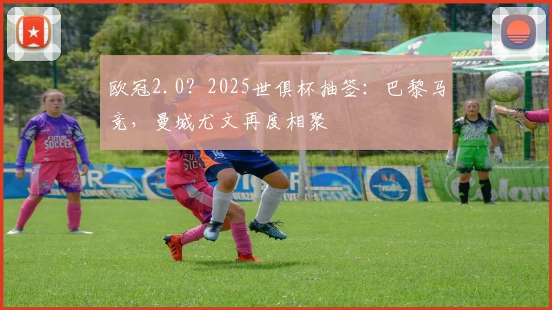 欧冠2.0？2025世俱杯抽签：巴黎马竞，曼城尤文再度相聚