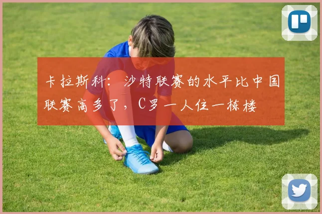 卡拉斯科：沙特联赛的水平比中国联赛高多了，C罗一人住一栋楼