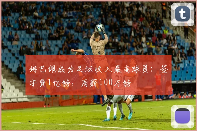 姆巴佩成为足坛收入最高球员：签字费1亿镑，周薪100万镑