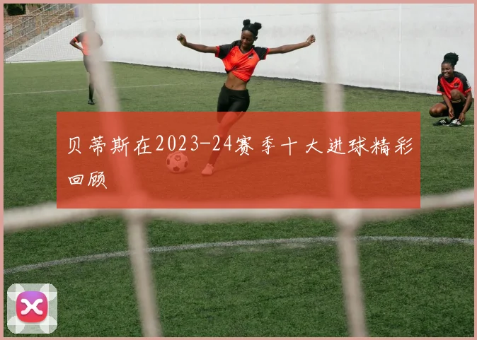 贝蒂斯在2023-24赛季十大进球精彩回顾